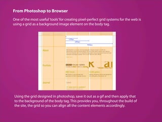 From Photoshop to Browser
One of the most useful ‘tools’ for creating pixel-perfect grid systems for the web is
using a grid as a background image element on the body tag.




Using the grid designed in photoshop, save it out as a gif and then apply that
to the background of the body tag. This provides you, throughout the build of
the site, the grid so you can align all the content elements accordingly.
 