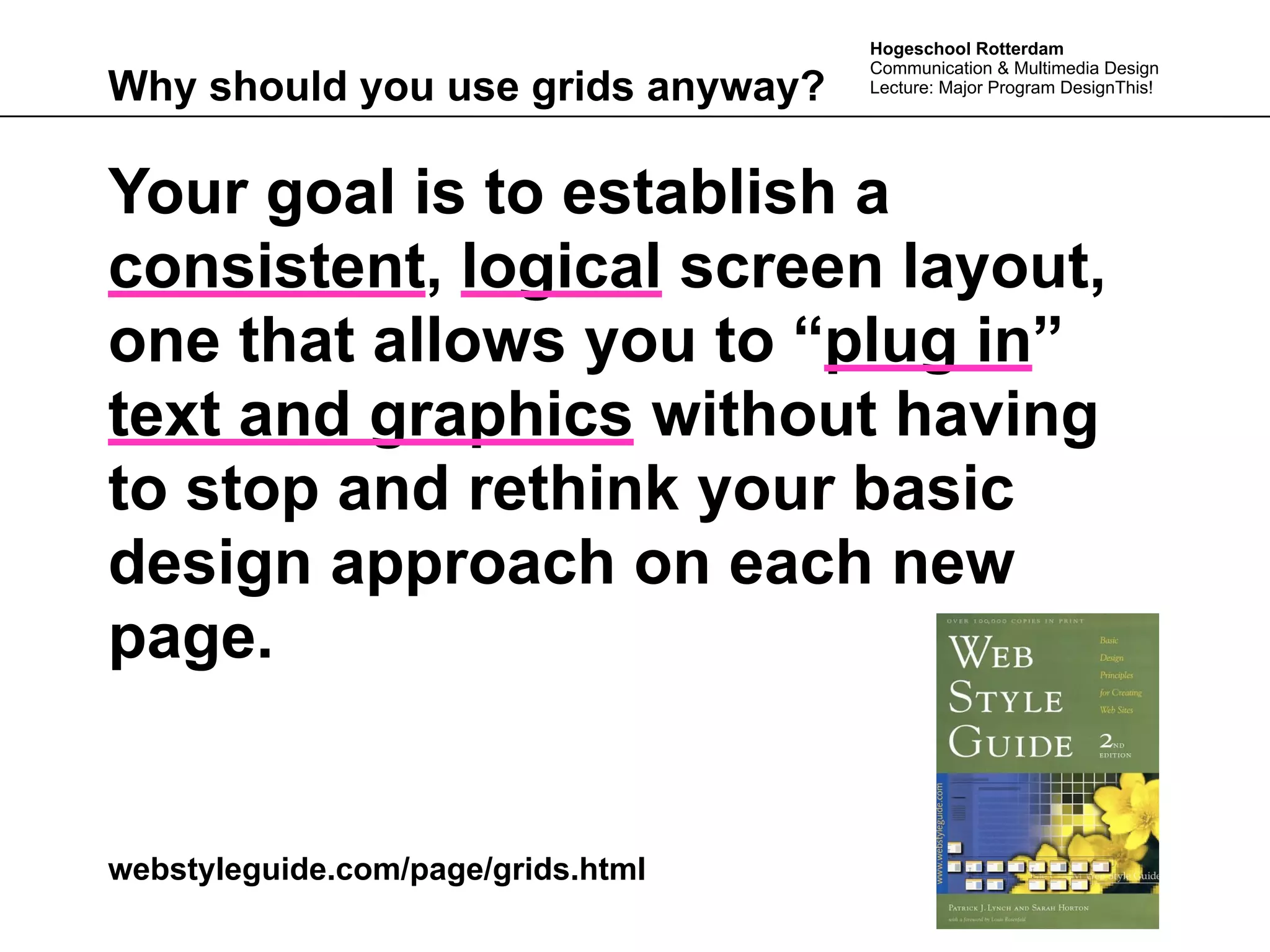 Hogeschool Rotterdam
                                    Communication & Multimedia Design
Why should you use grids anyway?    Lecture: Major Program DesignThis!




Your goal is to establish a
consistent, logical screen layout,
one that allows you to “plug in”
text and graphics without having
to stop and rethink your basic
design approach on each new
page.


webstyleguide.com/page/grids.html
 