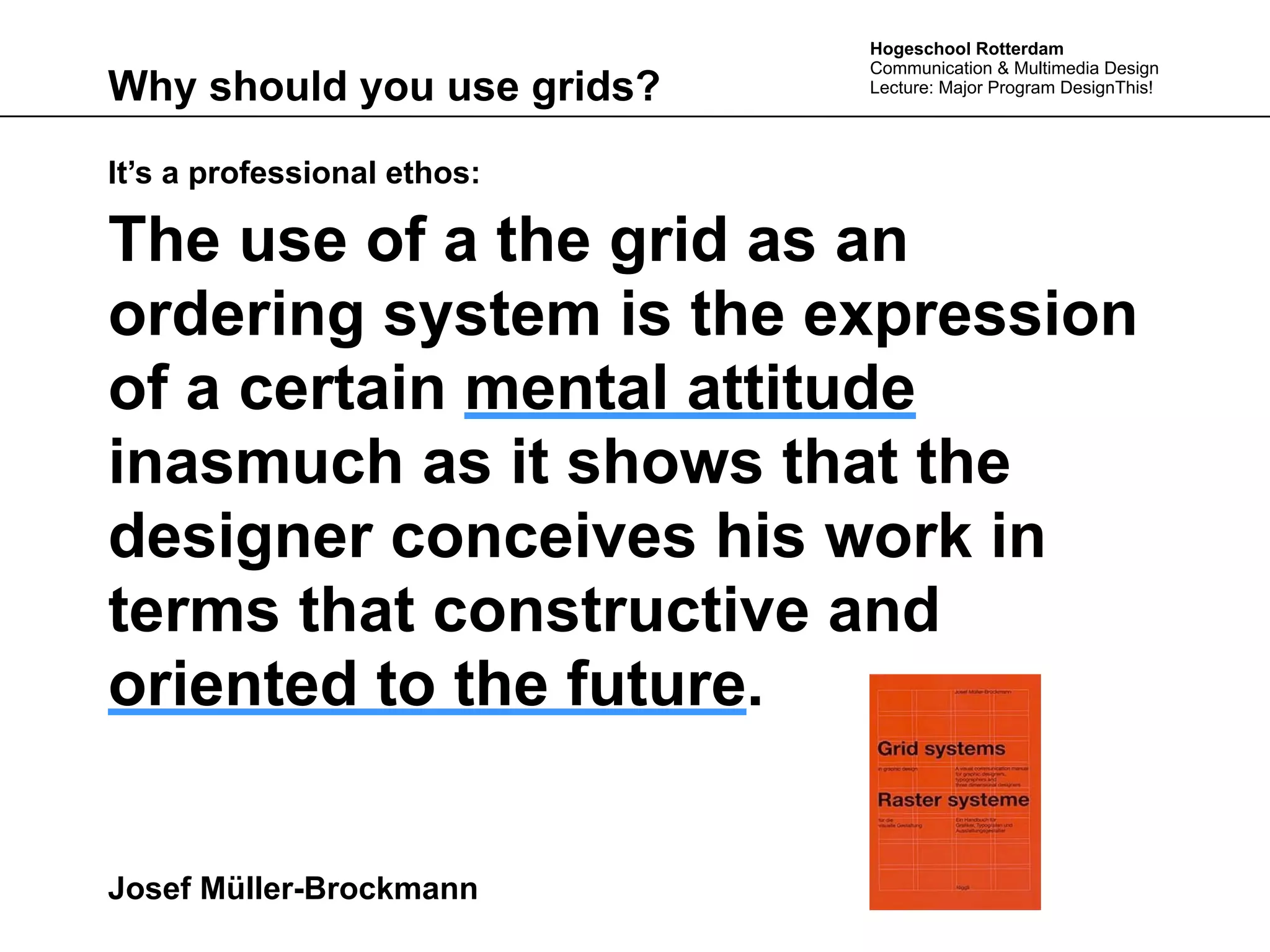 Hogeschool Rotterdam
                             Communication & Multimedia Design
Why should you use grids?    Lecture: Major Program DesignThis!




It’s a professional ethos:

The use of a the grid as an
ordering system is the expression
of a certain mental attitude
inasmuch as it shows that the
designer conceives his work in
terms that constructive and
oriented to the future.


Josef Müller-Brockmann
 