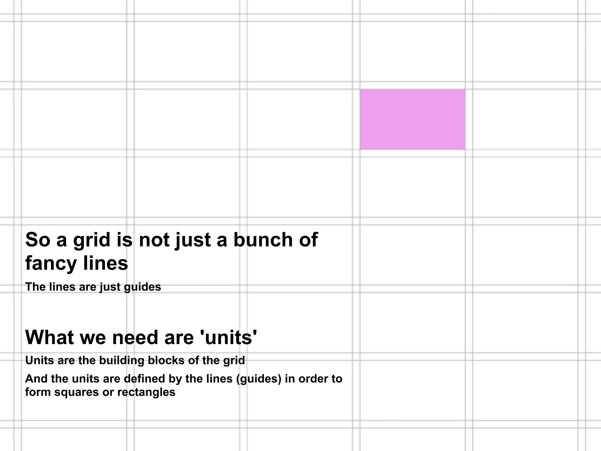 Hogeschool Rotterdam
                                                              Communication & Multimedia Design
    What is a grid?                                           Lecture: Major Program DesignThis!




So a grid is not just a bunch of
fancy lines
The lines are just guides



What we need are 'units'
Units are the building blocks of the grid
And the units are defined by the lines (guides) in order to
form squares or rectangles
 