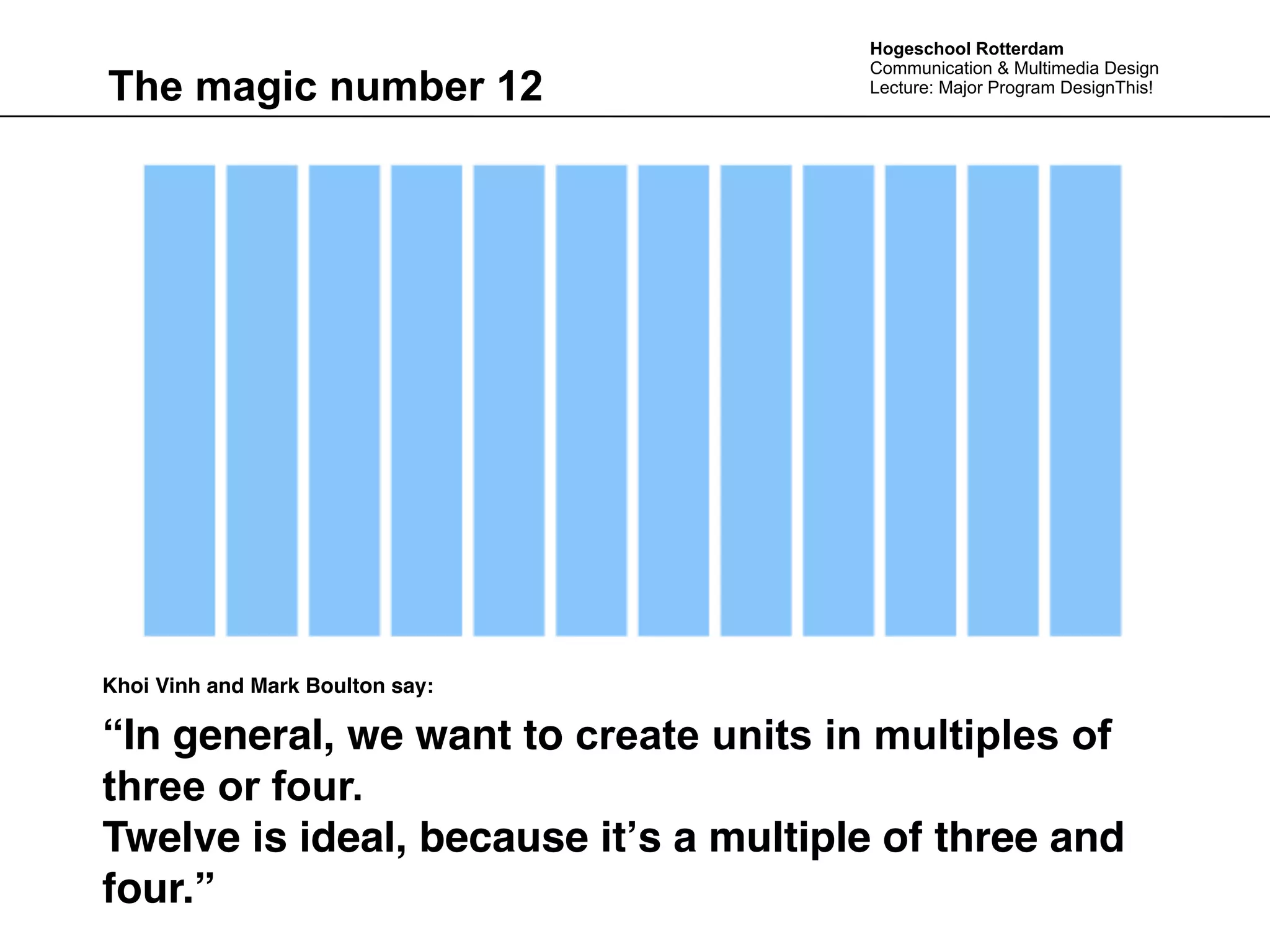 Hogeschool Rotterdam
                                       Communication & Multimedia Design
The magic number 12                    Lecture: Major Program DesignThis!




Khoi Vinh and Mark Boulton say:

“In general, we want to create units in multiples of
three or four.
Twelve is ideal, because itʼs a multiple of three and
four.”
 