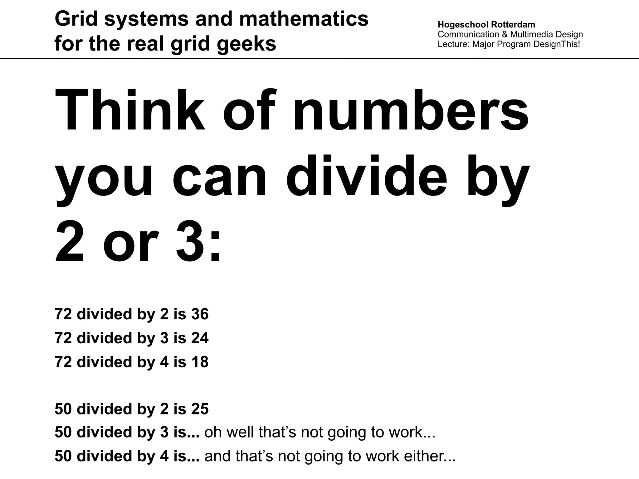 Grid systems and mathematics                             Hogeschool Rotterdam
                                                         Communication & Multimedia Design
for the real grid geeks                                  Lecture: Major Program DesignThis!




Think of numbers
you can divide by
2 or 3:
72 divided by 2 is 36
72 divided by 3 is 24
72 divided by 4 is 18

50 divided by 2 is 25
50 divided by 3 is... oh well that’s not going to work...
50 divided by 4 is... and that’s not going to work either...
 