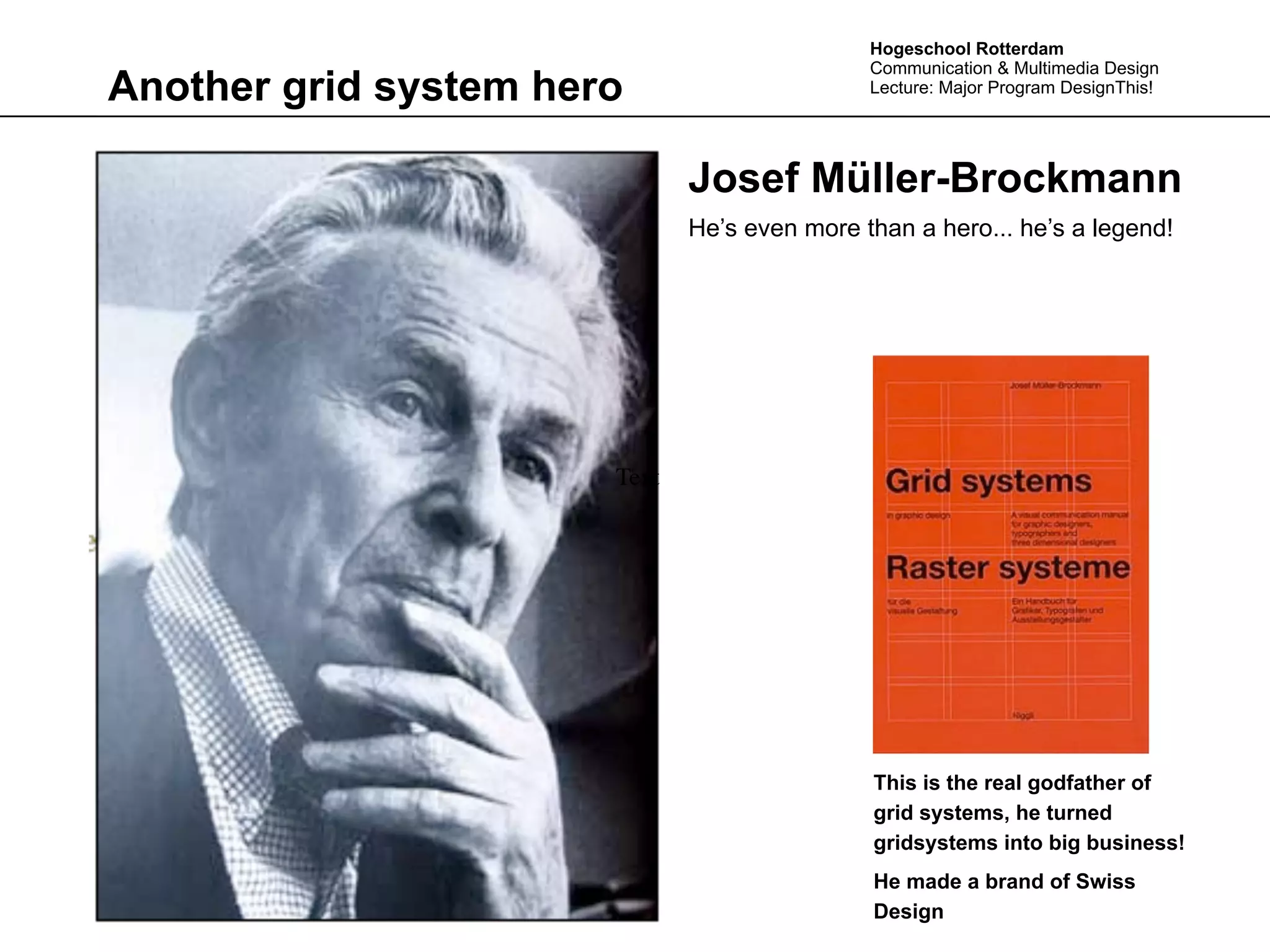 Hogeschool Rotterdam
                                              Communication & Multimedia Design
Another grid system hero                      Lecture: Major Program DesignThis!




                              Josef Müller-Brockmann
                              He’s even more than a hero... he’s a legend!




                       Text




                                              This is the real godfather of
                                              grid systems, he turned
                                              gridsystems into big business!
                                              He made a brand of Swiss
                                              Design
 