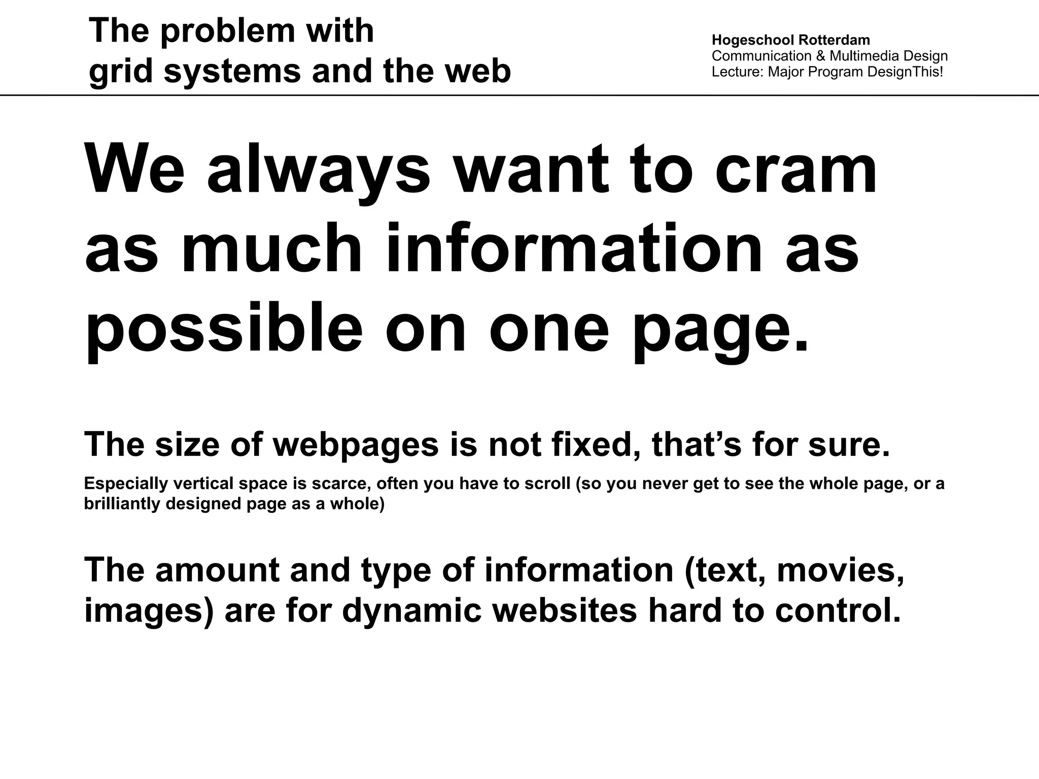 The problem with                                                              Hogeschool Rotterdam
                                                                              Communication & Multimedia Design
grid systems and the web                                                      Lecture: Major Program DesignThis!




We always want to cram
as much information as
possible on one page.
The size of webpages is not fixed, that’s for sure.
Especially vertical space is scarce, often you have to scroll (so you never get to see the whole page, or a
brilliantly designed page as a whole)



The amount and type of information (text, movies,
images) are for dynamic websites hard to control.
 