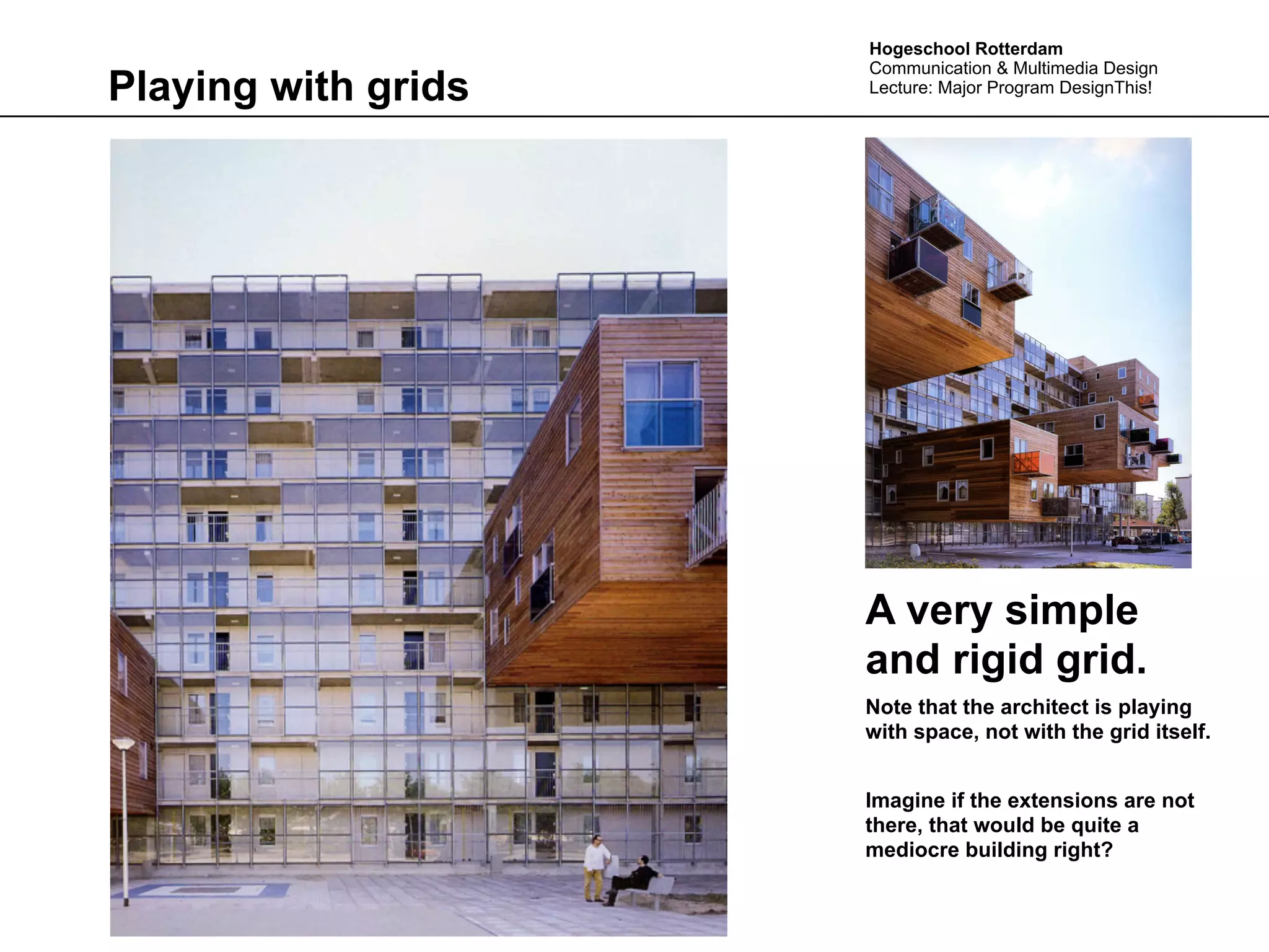 Hogeschool Rotterdam
                     Communication & Multimedia Design
Playing with grids   Lecture: Major Program DesignThis!




                     A very simple
                     and rigid grid.
                     Note that the architect is playing
                     with space, not with the grid itself.


                     Imagine if the extensions are not
                     there, that would be quite a
                     mediocre building right?
 