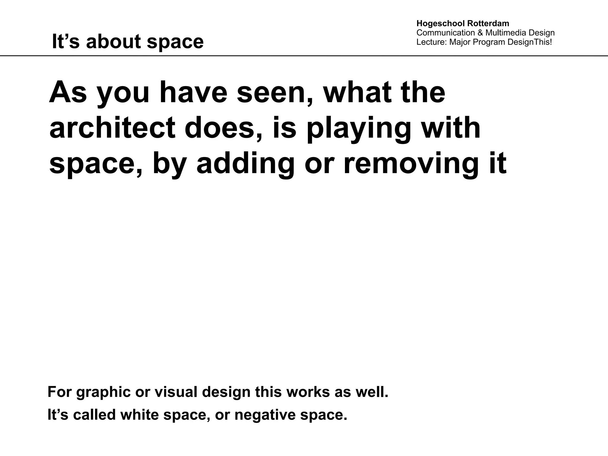 Hogeschool Rotterdam
                                                   Communication & Multimedia Design
It’s about space                                   Lecture: Major Program DesignThis!




As you have seen, what the
architect does, is playing with
space, by adding or removing it




For graphic or visual design this works as well.
It’s called white space, or negative space.
 
