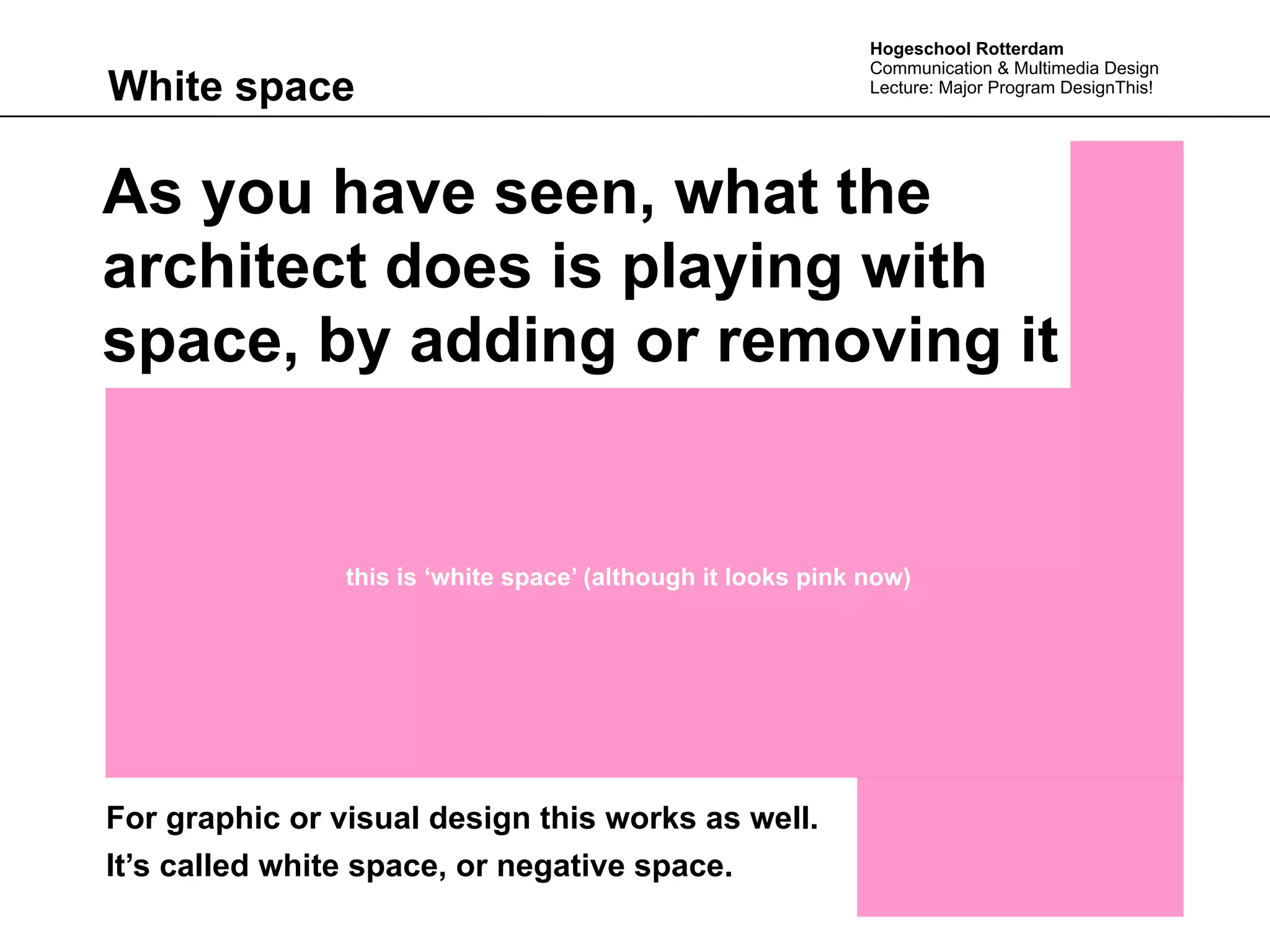 Hogeschool Rotterdam
                                                              Communication & Multimedia Design
White space                                                   Lecture: Major Program DesignThis!




As you have seen, what the
architect does is playing with
space, by adding or removing it


                this is ‘white space’ (although it looks pink now)




For graphic or visual design this works as well.
It’s called white space, or negative space.
 