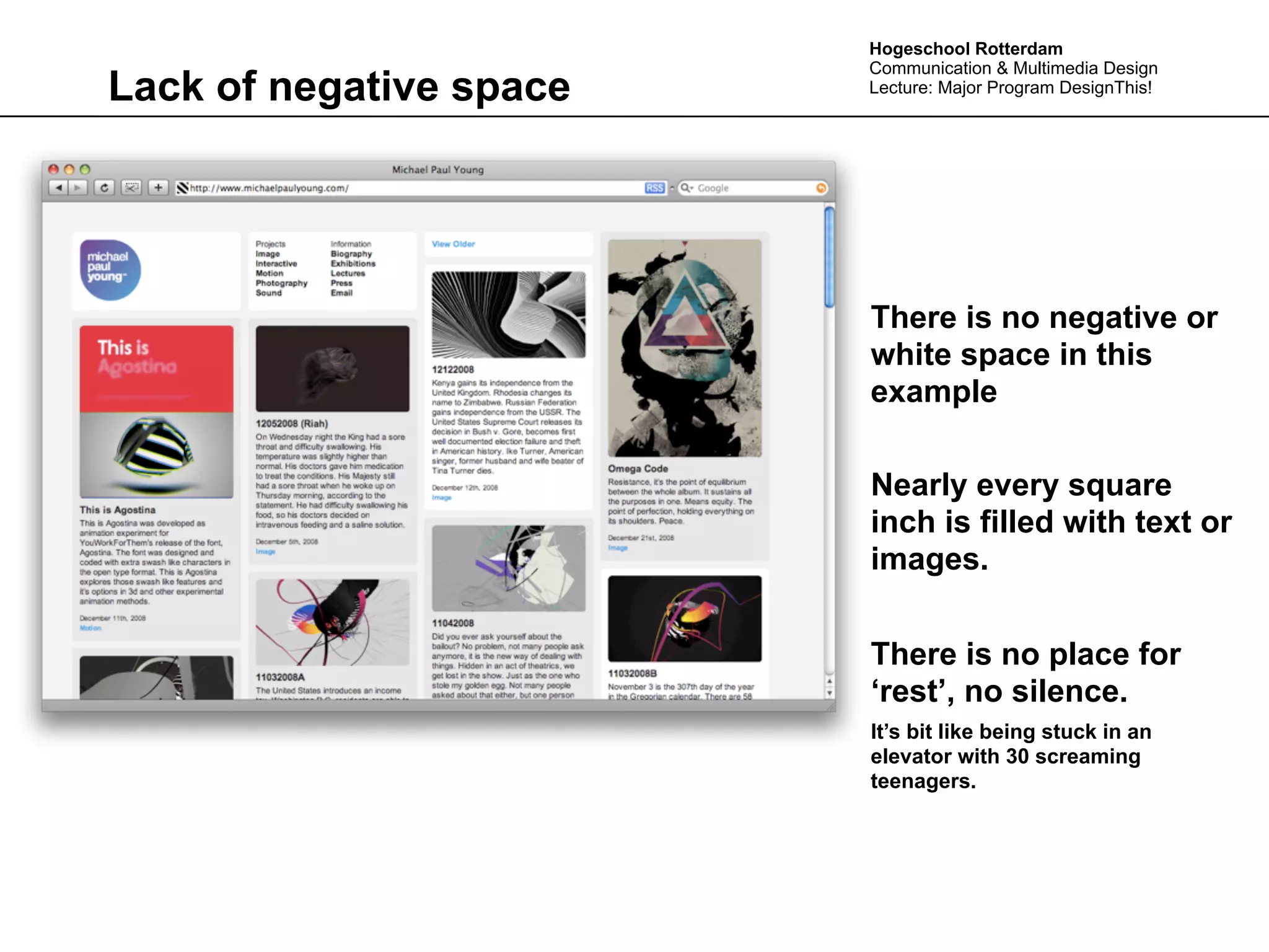 Hogeschool Rotterdam
                         Communication & Multimedia Design
Lack of negative space   Lecture: Major Program DesignThis!




                         There is no negative or
                         white space in this
                         example

                         Nearly every square
                         inch is filled with text or
                         images.


                         There is no place for
                         ‘rest’, no silence.
                         It’s bit like being stuck in an
                         elevator with 30 screaming
                         teenagers.
 