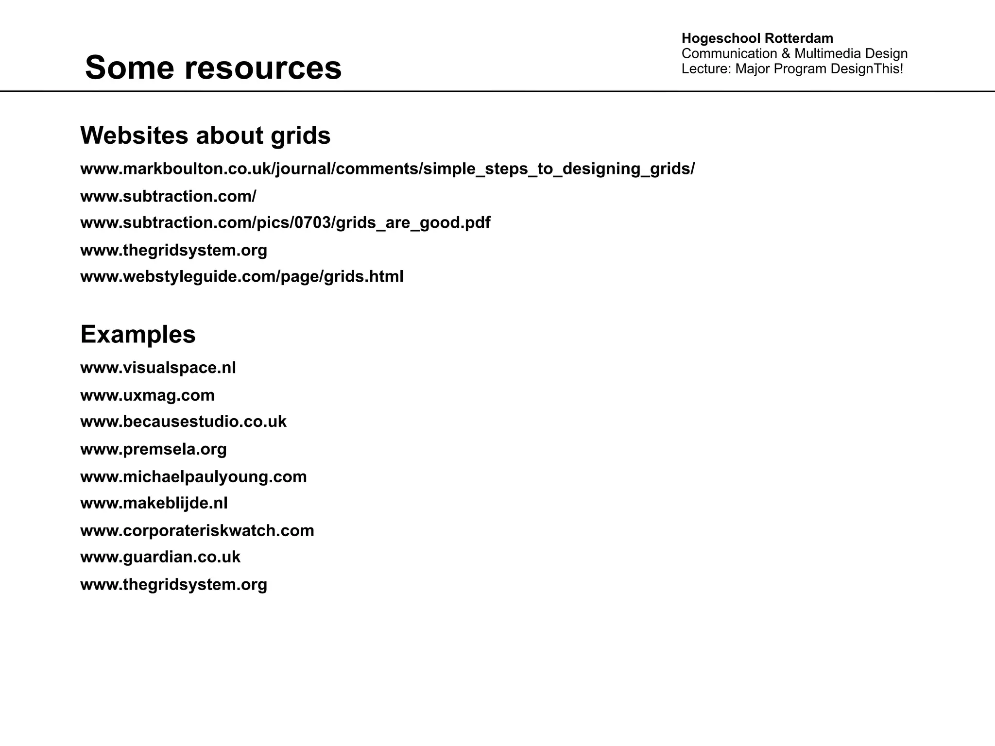 Hogeschool Rotterdam
                                                                     Communication & Multimedia Design
Some resources                                                       Lecture: Major Program DesignThis!




Websites about grids
www.markboulton.co.uk/journal/comments/simple_steps_to_designing_grids/
www.subtraction.com/
www.subtraction.com/pics/0703/grids_are_good.pdf
www.thegridsystem.org
www.webstyleguide.com/page/grids.html


Examples
www.visualspace.nl
www.uxmag.com
www.becausestudio.co.uk
www.premsela.org
www.michaelpaulyoung.com
www.makeblijde.nl
www.corporateriskwatch.com
www.guardian.co.uk
www.thegridsystem.org
 