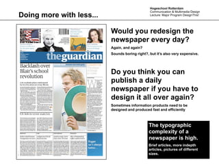 Hogeschool Rotterdam
                                                Communication & Multimedia Design
Doing more with less...                         Lecture: Major Program DesignThis!




                          Would you redesign the
                          newspaper every day?
                          Again, and again?
                          Sounds boring right?, but it’s also very expensive.




                          Do you think you can
                          publish a daily
                          newspaper if you have to
                          design it all over again?
                          Sometimes information products need to be
                          designed and produced fast and efficiently



                                               The typographic
                                               complexity of a
                                               newspaper is high.
                                               Brief articles, more indepth
                                               articles, pictures of different
                                               sizes.
 