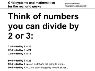 Grid systems and mathematics                             Hogeschool Rotterdam
                                                         Communication & Multimedia Design
for the real grid geeks                                  Lecture: Major Program DesignThis!




Think of numbers
you can divide by
2 or 3:
72 divided by 2 is 36
72 divided by 3 is 24
72 divided by 4 is 18

50 divided by 2 is 25
50 divided by 3 is... oh well that’s not going to work...
50 divided by 4 is... and that’s not going to work either...
 