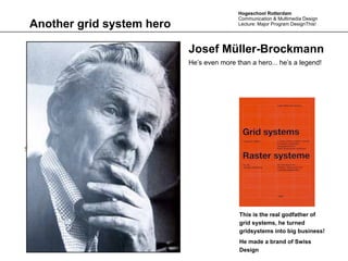 Hogeschool Rotterdam
                                              Communication & Multimedia Design
Another grid system hero                      Lecture: Major Program DesignThis!




                              Josef Müller-Brockmann
                              He’s even more than a hero... he’s a legend!




                       Text




                                              This is the real godfather of
                                              grid systems, he turned
                                              gridsystems into big business!
                                              He made a brand of Swiss
                                              Design
 
