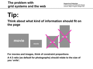 The problem with                                     Hogeschool Rotterdam
                                                     Communication & Multimedia Design
grid systems and the web                             Lecture: Major Program DesignThis!




Tip:
Think about what kind of information should fit on
the page


                                                   movie

     movie                              movie
                        movie




For movies and images, think of constraint proportions
A 4:3 ratio (as default for photographs) should relate to the size of
you ‘units’.
 