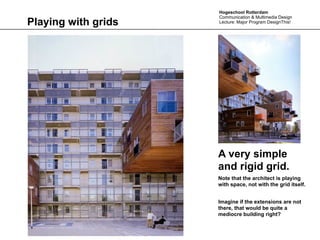 Hogeschool Rotterdam
                     Communication & Multimedia Design
Playing with grids   Lecture: Major Program DesignThis!




                     A very simple
                     and rigid grid.
                     Note that the architect is playing
                     with space, not with the grid itself.


                     Imagine if the extensions are not
                     there, that would be quite a
                     mediocre building right?
 