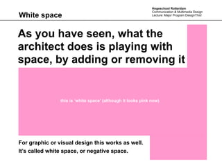 Hogeschool Rotterdam
                                                              Communication & Multimedia Design
White space                                                   Lecture: Major Program DesignThis!




As you have seen, what the
architect does is playing with
space, by adding or removing it


                this is ‘white space’ (although it looks pink now)




For graphic or visual design this works as well.
It’s called white space, or negative space.
 