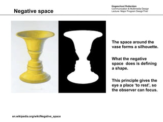 Hogeschool Rotterdam
                                       Communication & Multimedia Design
 Negative space                        Lecture: Major Program DesignThis!




                                       The space around the
                                       vase forms a silhouette.

                                       What the negative
                                       space does is defining
                                       a shape.


                                       This principle gives the
                                       eye a place ‘to rest’, so
                                       the observer can focus.




en.wikipedia.org/wiki/Negative_space
 