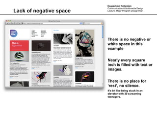 Hogeschool Rotterdam
                         Communication & Multimedia Design
Lack of negative space   Lecture: Major Program DesignThis!




                         There is no negative or
                         white space in this
                         example

                         Nearly every square
                         inch is filled with text or
                         images.


                         There is no place for
                         ‘rest’, no silence.
                         It’s bit like being stuck in an
                         elevator with 30 screaming
                         teenagers.
 
