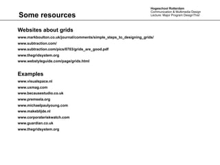 Hogeschool Rotterdam
                                                                     Communication & Multimedia Design
Some resources                                                       Lecture: Major Program DesignThis!




Websites about grids
www.markboulton.co.uk/journal/comments/simple_steps_to_designing_grids/
www.subtraction.com/
www.subtraction.com/pics/0703/grids_are_good.pdf
www.thegridsystem.org
www.webstyleguide.com/page/grids.html


Examples
www.visualspace.nl
www.uxmag.com
www.becausestudio.co.uk
www.premsela.org
www.michaelpaulyoung.com
www.makeblijde.nl
www.corporateriskwatch.com
www.guardian.co.uk
www.thegridsystem.org
 
