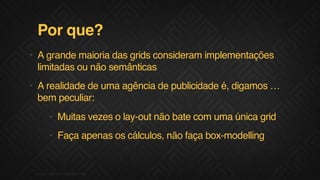 Por que?
• A grande maioria das grids consideram implementações
limitadas ou não semânticas
• A realidade de uma agência de publicidade é, digamos …
bem peculiar:
• Muitas vezes o lay-out não bate com uma única grid
• Faça apenas os cálculos, não faça box-modelling
03F.biz|COMPANYCONFIDENTIAL
 