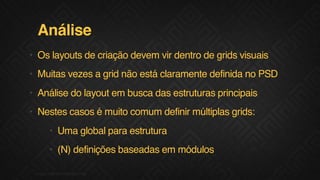 Análise
• Os layouts de criação devem vir dentro de grids visuais
• Muitas vezes a grid não está claramente definida no PSD
• Análise do layout em busca das estruturas principais
• Nestes casos é muito comum definir múltiplas grids:
• Uma global para estrutura
• (N) definições baseadas em módulos
04F.biz|COMPANYCONFIDENTIAL
 