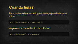 Criando listas
Para facilitar o box modelling em listas, é possível usar o
mixin:
@includegs-row(auto,site-normal);
ou passar um tamanho fixo de colunas:
@includegs-row(6,site-normal);
09F.biz|COMPANYCONFIDENTIAL
 
