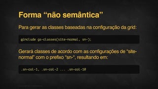 Forma “não semântica”
Para gerar as classes baseadas na configuração da grid:
@includegs-classes(site-normal,sn-);
Gerará classes de acordo com as configurações de “site-
normal” com o prefixo “sn-“, resultando em:
.sn-col-1,.sn-col-2....sn-col-10
10F.biz|COMPANYCONFIDENTIAL
 