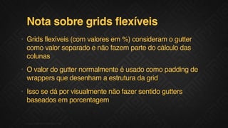 Nota sobre grids flexíveis
• Grids flexíveis (com valores em %) consideram o gutter
como valor separado e não fazem parte do cálculo das
colunas
• O valor do gutter normalmente é usado como padding de
wrappers que desenham a estrutura da grid
• Isso se dá por visualmente não fazer sentido gutters
baseados em porcentagem
12F.biz|COMPANYCONFIDENTIAL
 