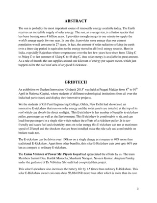 3
ABSTRACT
The sun is probably the most important source of renewable energy available today. The Earth
receives an incredible supply of solar energy. The sun, an average star, is a fusion reactor that
has been burning over 4 billion years. It provides enough energy in one minute to supply the
world's energy needs for one year. In one day, it provides more energy than our current
population would consume in 27 years. In fact, the amount of solar radiation striking the earth
over a three-day period is equivalent to the energy stored in all fossil energy sources. Here in
India, especially Rajasthan where temperatures over the last few years have risen from 32deg C
to 36deg C to last summer of 42deg C to 46 deg C, thus solar energy is available in great amount.
As a rule of thumb, the sun supplies around one kilowatt of energy per square meter, which just
happens to be the half roof area of a typical E-rickshaw.
GRIDTECH
An exhibition on Student Innovation ‘Gridtech 2015’ was held at Pragati Maidan from 8th
to 10th
April in National Capital, where students of different technological institutions from all over the
India had participated and display their innovative projects.
We the students of GB Pant Engineering College, Okhla, New Delhi had showcased an
innovative E-rickshaw that runs on solar energy and the solar panels are installed at the top of its
roof which can absorb the direct sunlight. This E-rickshaw is has number of benefits to rickshaw
puller, passengers as well as the Environment. This E-rickshaw is comfortable to sit, and can
load four passengers in a single ride which reduce the efforts of a rickshaw puller. It is eco-
friendly and saves fuel and electricity, runs on solar energy this E-rickshaw can run at maximum
speed of 25kmpl and the shockers that are been installed make the ride safe and comfortable on
broken roads too.
The E-rickshaw can be driven over 100kms on a single charge as compare to 40% more than
traditional E-Rickshaw. Apart from other benefits, this solar E-Rickshaw cuts cost upto 60% per
km as compare to ordinary E-rickshaw.
The Union Minister of Power Mr. Piyush Goyal had appreciated the efforts by us. The team
Members Samnit Dua, Hardik Manocha, Shashank Narayan, Naveen Kumar, Anupam Pandey
under the guidance of Dr.Vibhakar Shrimali had completed this project.
This solar E-rickshaw also increases the battery life by 1.5 times than ordinary E-Rickshaw. This
solar E-Rickshaw owner can earn about 96,884 INR more than other which is more than its cost.
 
