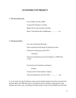 4
ECONOMICS OF PROJECT
1) 50% more battery life:
Cost of battery set= Rs 24,000
Average life of battery= 6 months
Battery life of solar rickshaw=9 months
Hence, Total benefits=Rs 16,000/annum ……………(a)
2) Electricity benefits:
Avg. rate of electricity=Rs 6/unit
Units consumed for full charge (E-rickshaw)=6 units
Total units consume per year=6*365 =
2190 units
Total cost of electricity per year (E-rickshaw )= 2190*6= Rs
13,140
Cost per km for E-rickshaw(e-rickshaw)=
60 paisa
Cost per unit for solar rickshaw= 24paisa
Total cost benefits per year= Rs 7,884………………..(b)
3) As we observe by the E-rickshaw owners reviews that the rickshaw they drive for about 8 hrs
and earn approx. Rs 400in that time.As our batteries are also charging at same time our solar
rickshaw runs 12hrs a day. According to that the rickshaw owner can earn Rs600 a day.The total
 