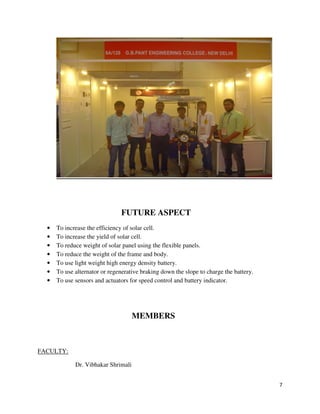 7
FUTURE ASPECT
• To increase the efficiency of solar cell.
• To increase the yield of solar cell.
• To reduce weight of solar panel using the flexible panels.
• To reduce the weight of the frame and body.
• To use light weight high energy density battery.
• To use alternator or regenerative braking down the slope to charge the battery.
• To use sensors and actuators for speed control and battery indicator.
MEMBERS
FACULTY:
Dr. Vibhakar Shrimali
 