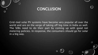 CONCLUSION
Grid-tied solar PV systems have become very popular all over the
world and are on the verge of taking off big time in India as well.
The SEBs need to do their part by coming up with good net
metering policies. In response, the consumers should go for solar
in a big way.
 