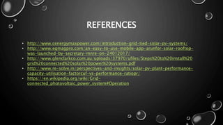 REFERENCES
• http://www.cenergymaxpower.com/introduction-grid-tied-solar-pv-systems/
• http://www.eqmagpro.com/an-easy-to-use-mobile-app-arunfor-solar-rooftop-
was-launched-by-secretary-mnre-on-24012017/
• http://www.glenclarkco.com.au/uploads/37970/ufiles/Steps%20to%20install%20
grid%20connected%20solar%20power%20systems.pdf
• http://www.re-solve.in/perspectives-and-insights/solar-pv-plant-performance-
capacity-utilisation-factorcuf-vs-performance-ratiopr/
• https://en.wikipedia.org/wiki/Grid-
connected_photovoltaic_power_system#Operation
 