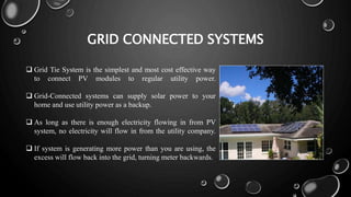 GRID CONNECTED SYSTEMS
 Grid Tie System is the simplest and most cost effective way
to connect PV modules to regular utility power.
 Grid-Connected systems can supply solar power to your
home and use utility power as a backup.
 As long as there is enough electricity flowing in from PV
system, no electricity will flow in from the utility company.
 If system is generating more power than you are using, the
excess will flow back into the grid, turning meter backwards.
 