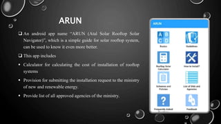 ARUN
 An android app name “ARUN (Atal Solar Rooftop Solar
Navigator)”, which is a simple guide for solar rooftop system,
can be used to know it even more better.
 This app includes
 Calculator for calculating the cost of installation of rooftop
systems
 Provision for submitting the installation request to the ministry
of new and renewable energy.
 Provide list of all approved agencies of the ministry.
 