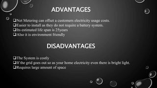 ADVANTAGES
Net Metering can offset a customers electricity usage costs.
Easier to install as they do not require a battery system.
Its estimated life span is 25years
Also it is environment friendly
DISADVANTAGES
The System is costly
If the grid goes out so as your home electricity even there is bright light.
Requires large amount of space
 