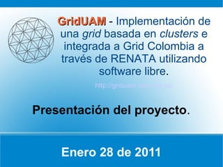 GridUAM - Implementación de
    una grid basada en clusters e
     integrada a Grid Colombia a
    través de RENATA utilizando
            software libre.
           http://griduam.labs.net.co/


Presentación del proyecto.


    Enero 28 de 2011
 