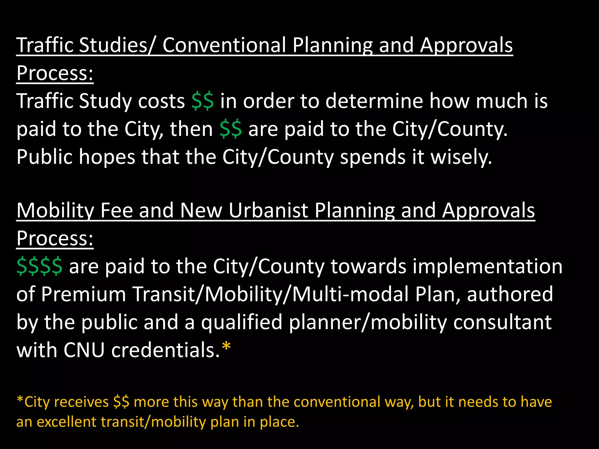 Traffic Studies/ Conventional Planning and Approvals
Process:
Traffic Study costs $$ in order to determine how much is
paid to the City, then $$ are paid to the City/County.
Public hopes that the City/County spends it wisely.
Mobility Fee and New Urbanist Planning and Approvals
Process:
$$$$ are paid to the City/County towards implementation
of Premium Transit/Mobility/Multi-modal Plan, authored
by the public and a qualified planner/mobility consultant
with CNU credentials.*
*City receives $$ more this way than the conventional way, but it needs to have
an excellent transit/mobility plan in place.
 