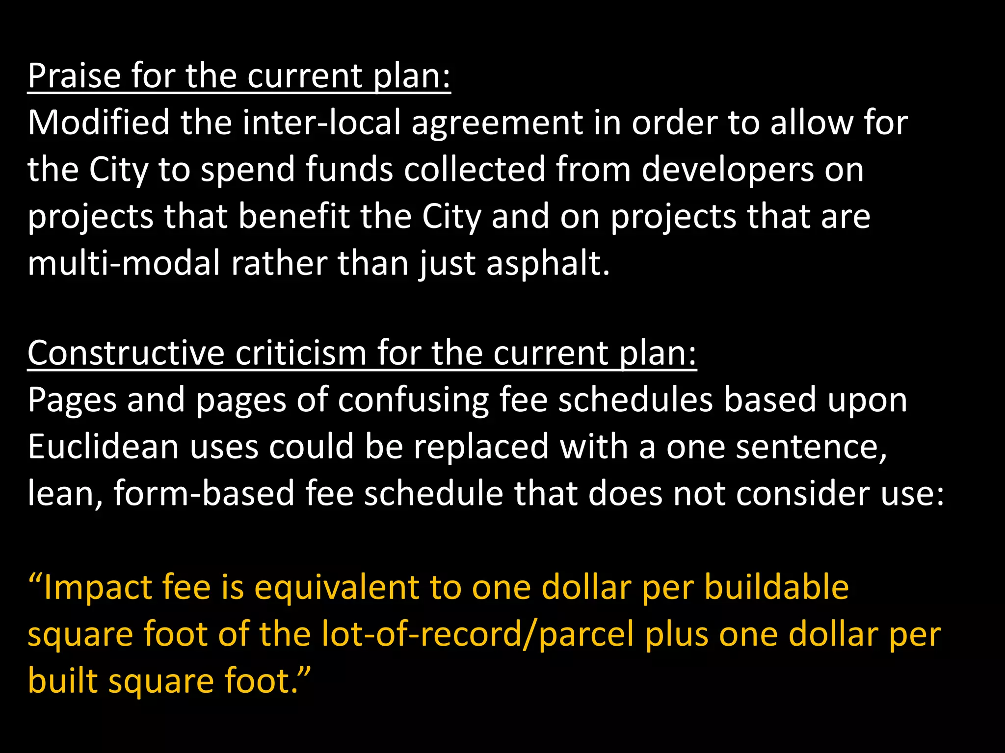 Praise for the current plan:
Modified the inter-local agreement in order to allow for
the City to spend funds collected from developers on
projects that benefit the City and on projects that are
multi-modal rather than just asphalt.
Constructive criticism for the current plan:
Pages and pages of confusing fee schedules based upon
Euclidean uses could be replaced with a one sentence,
lean, form-based fee schedule that does not consider use:
“Impact fee is equivalent to one dollar per buildable
square foot of the lot-of-record/parcel plus one dollar per
built square foot.”
 