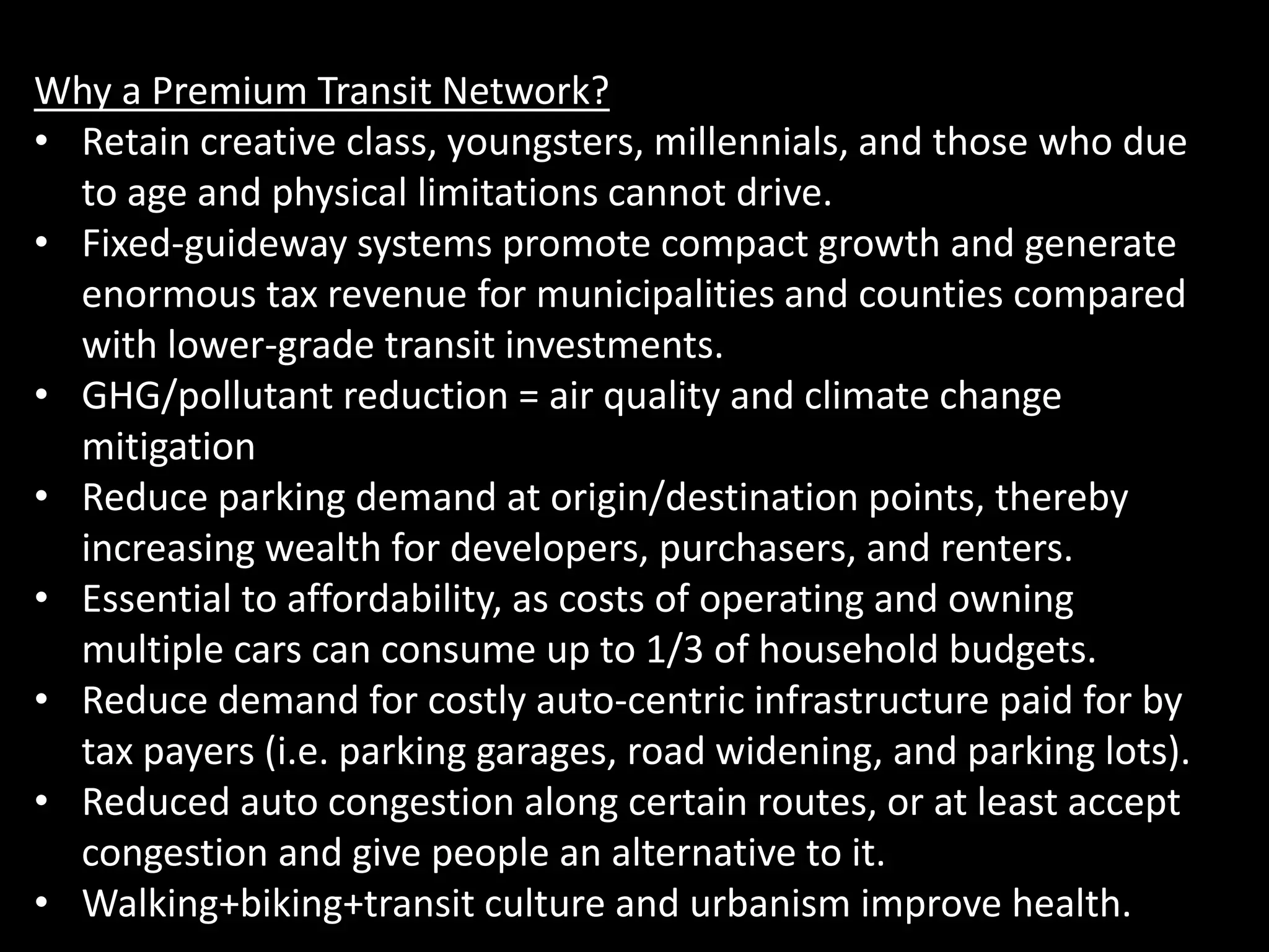 Why a Premium Transit Network?
• Retain creative class, youngsters, millennials, and those who due
to age and physical limitations cannot drive.
• Fixed-guideway systems promote compact growth and generate
enormous tax revenue for municipalities and counties compared
with lower-grade transit investments.
• GHG/pollutant reduction = air quality and climate change
mitigation
• Reduce parking demand at origin/destination points, thereby
increasing wealth for developers, purchasers, and renters.
• Essential to affordability, as costs of operating and owning
multiple cars can consume up to 1/3 of household budgets.
• Reduce demand for costly auto-centric infrastructure paid for by
tax payers (i.e. parking garages, road widening, and parking lots).
• Reduced auto congestion along certain routes, or at least accept
congestion and give people an alternative to it.
• Walking+biking+transit culture and urbanism improve health.
 
