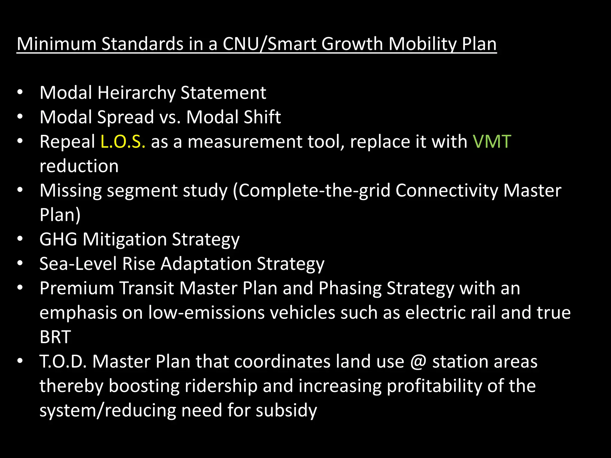 Minimum Standards in a CNU/Smart Growth Mobility Plan
• Modal Heirarchy Statement
• Modal Spread vs. Modal Shift
• Repeal L.O.S. as a measurement tool, replace it with VMT
reduction
• Missing segment study (Complete-the-grid Connectivity Master
Plan)
• GHG Mitigation Strategy
• Sea-Level Rise Adaptation Strategy
• Premium Transit Master Plan and Phasing Strategy with an
emphasis on low-emissions vehicles such as electric rail and true
BRT
• T.O.D. Master Plan that coordinates land use @ station areas
thereby boosting ridership and increasing profitability of the
system/reducing need for subsidy
 