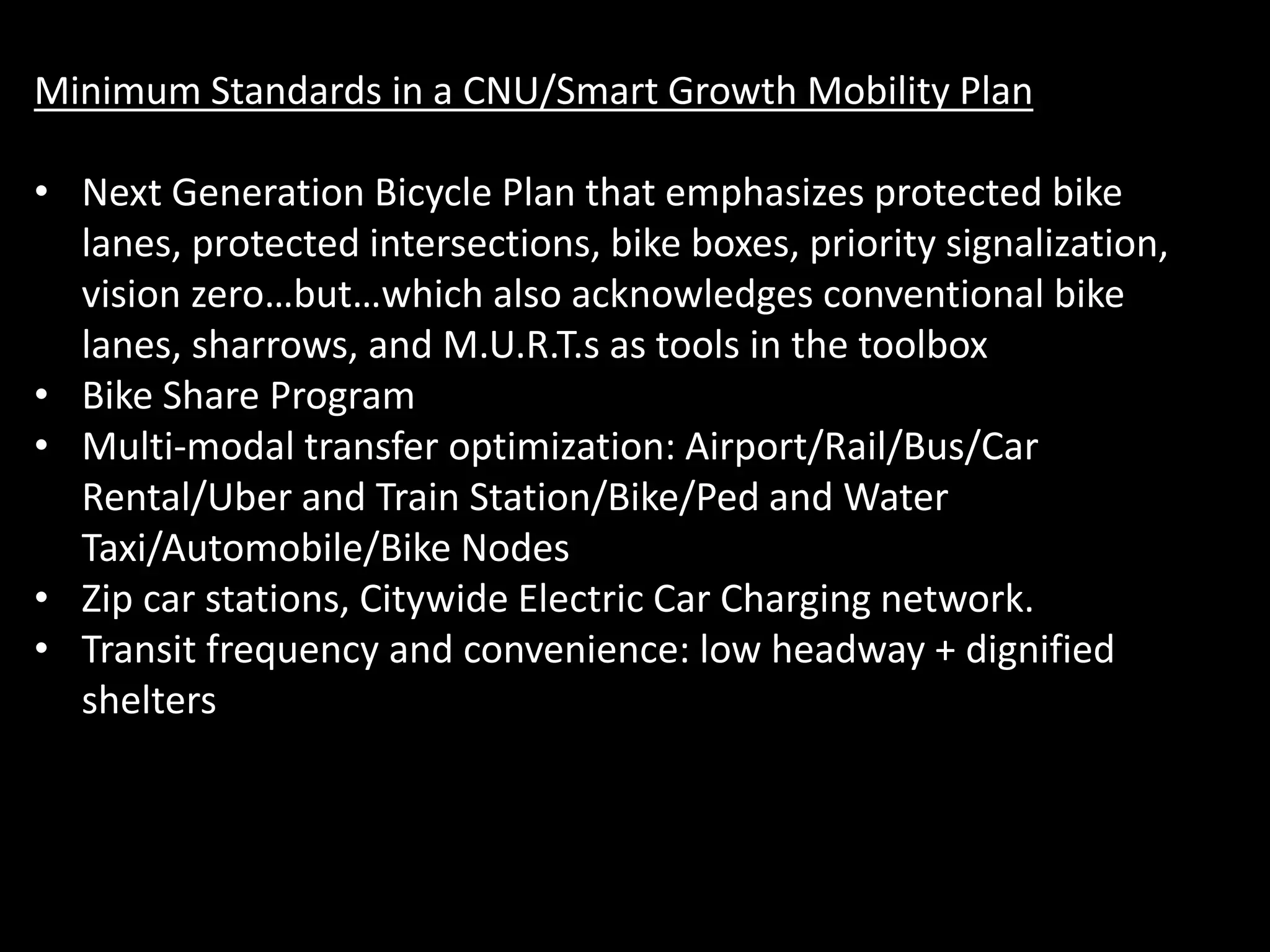Minimum Standards in a CNU/Smart Growth Mobility Plan
• Next Generation Bicycle Plan that emphasizes protected bike
lanes, protected intersections, bike boxes, priority signalization,
vision zero…but…which also acknowledges conventional bike
lanes, sharrows, and M.U.R.T.s as tools in the toolbox
• Bike Share Program
• Multi-modal transfer optimization: Airport/Rail/Bus/Car
Rental/Uber and Train Station/Bike/Ped and Water
Taxi/Automobile/Bike Nodes
• Zip car stations, Citywide Electric Car Charging network.
• Transit frequency and convenience: low headway + dignified
shelters
 