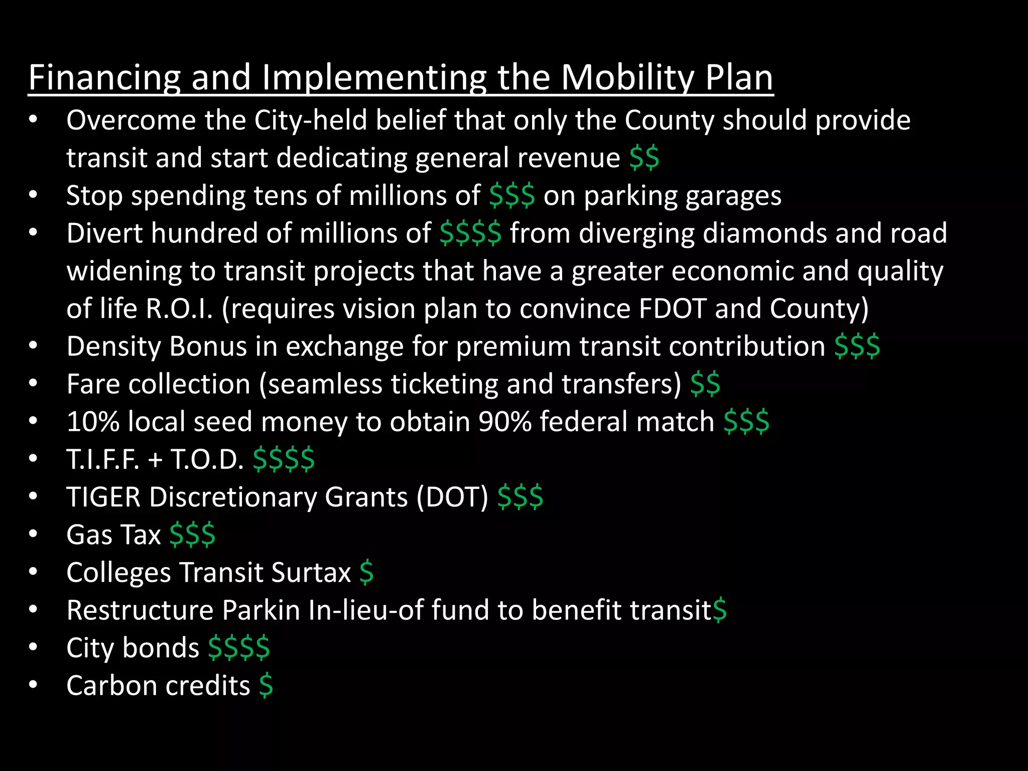 Financing and Implementing the Mobility Plan
• Overcome the City-held belief that only the County should provide
transit and start dedicating general revenue $$
• Stop spending tens of millions of $$$ on parking garages
• Divert hundred of millions of $$$$ from diverging diamonds and road
widening to transit projects that have a greater economic and quality
of life R.O.I. (requires vision plan to convince FDOT and County)
• Density Bonus in exchange for premium transit contribution $$$
• Fare collection (seamless ticketing and transfers) $$
• 10% local seed money to obtain 90% federal match $$$
• T.I.F.F. + T.O.D. $$$$
• TIGER Discretionary Grants (DOT) $$$
• Gas Tax $$$
• Colleges Transit Surtax $
• Restructure Parkin In-lieu-of fund to benefit transit$
• City bonds $$$$
• Carbon credits $
 