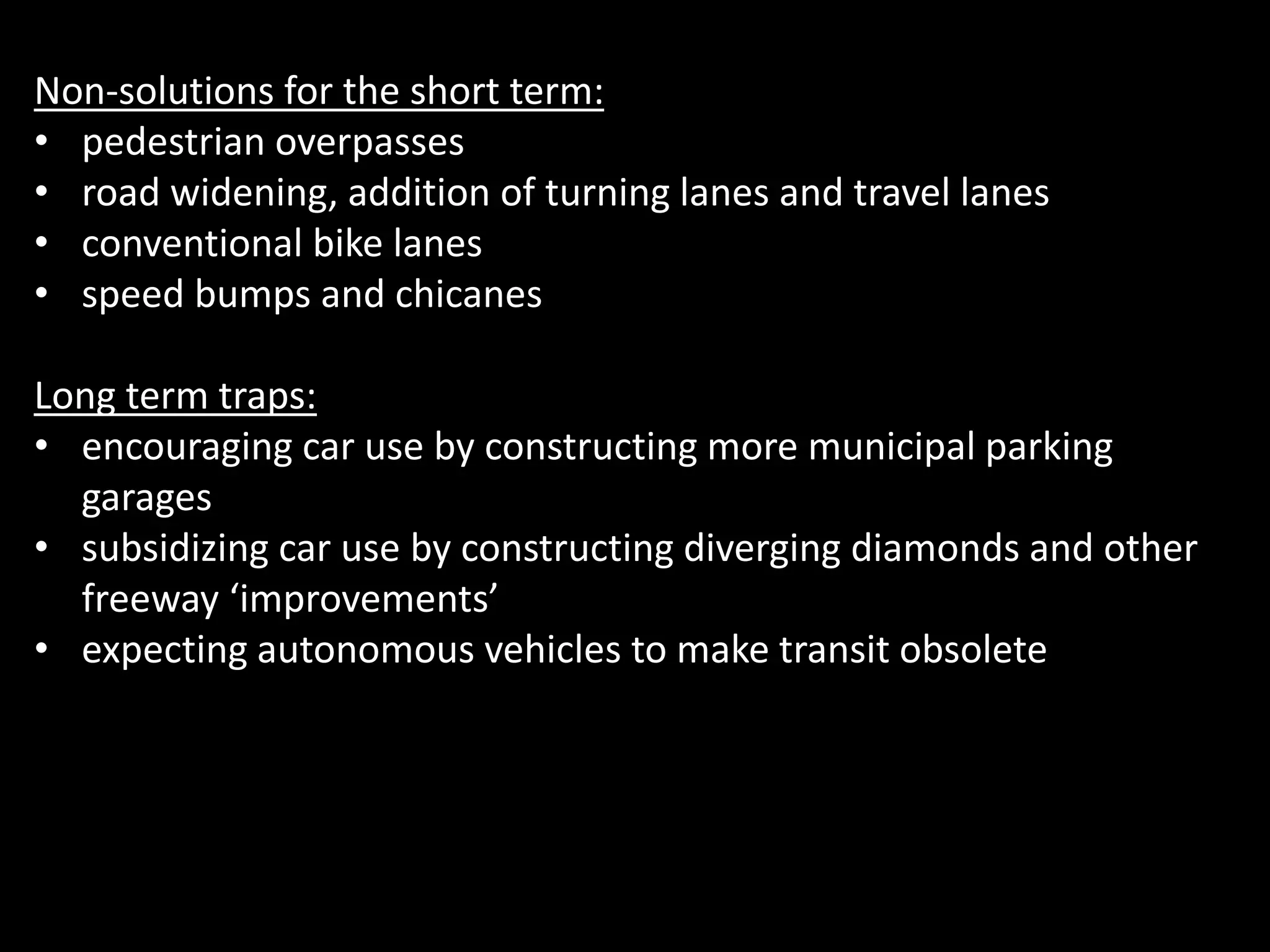 Non-solutions for the short term:
• pedestrian overpasses
• road widening, addition of turning lanes and travel lanes
• conventional bike lanes
• speed bumps and chicanes
Long term traps:
• encouraging car use by constructing more municipal parking
garages
• subsidizing car use by constructing diverging diamonds and other
freeway ‘improvements’
• expecting autonomous vehicles to make transit obsolete
 