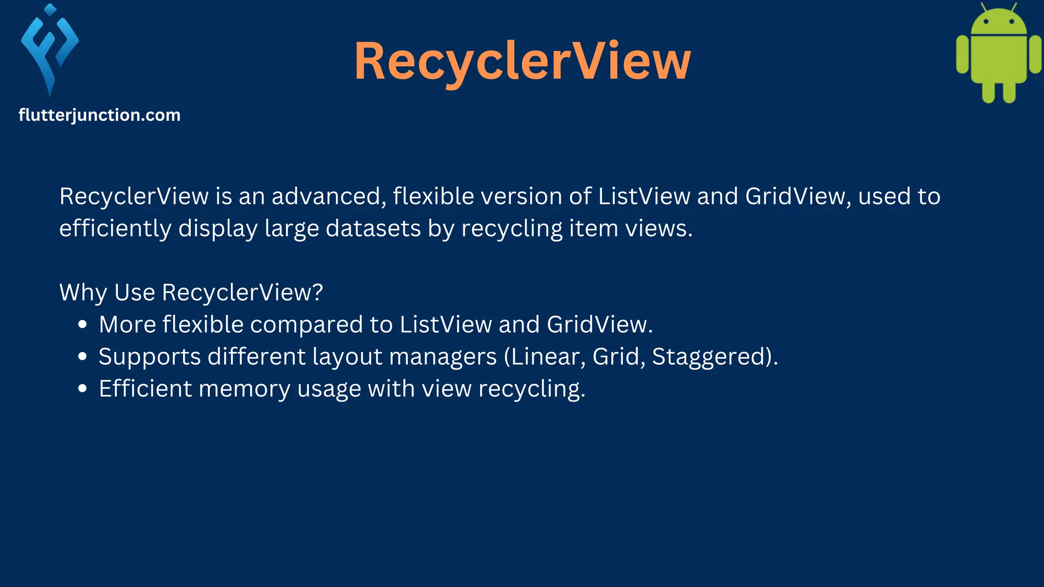 RecyclerView flutterjunction.com RecyclerView is an advanced, flexible version of ListView and GridView, used to efficiently display large datasets by recycling item views. Why Use RecyclerView? More flexible compared to ListView and GridView. Supports different layout managers (Linear, Grid, Staggered). Efficient memory usage with view recycling. 