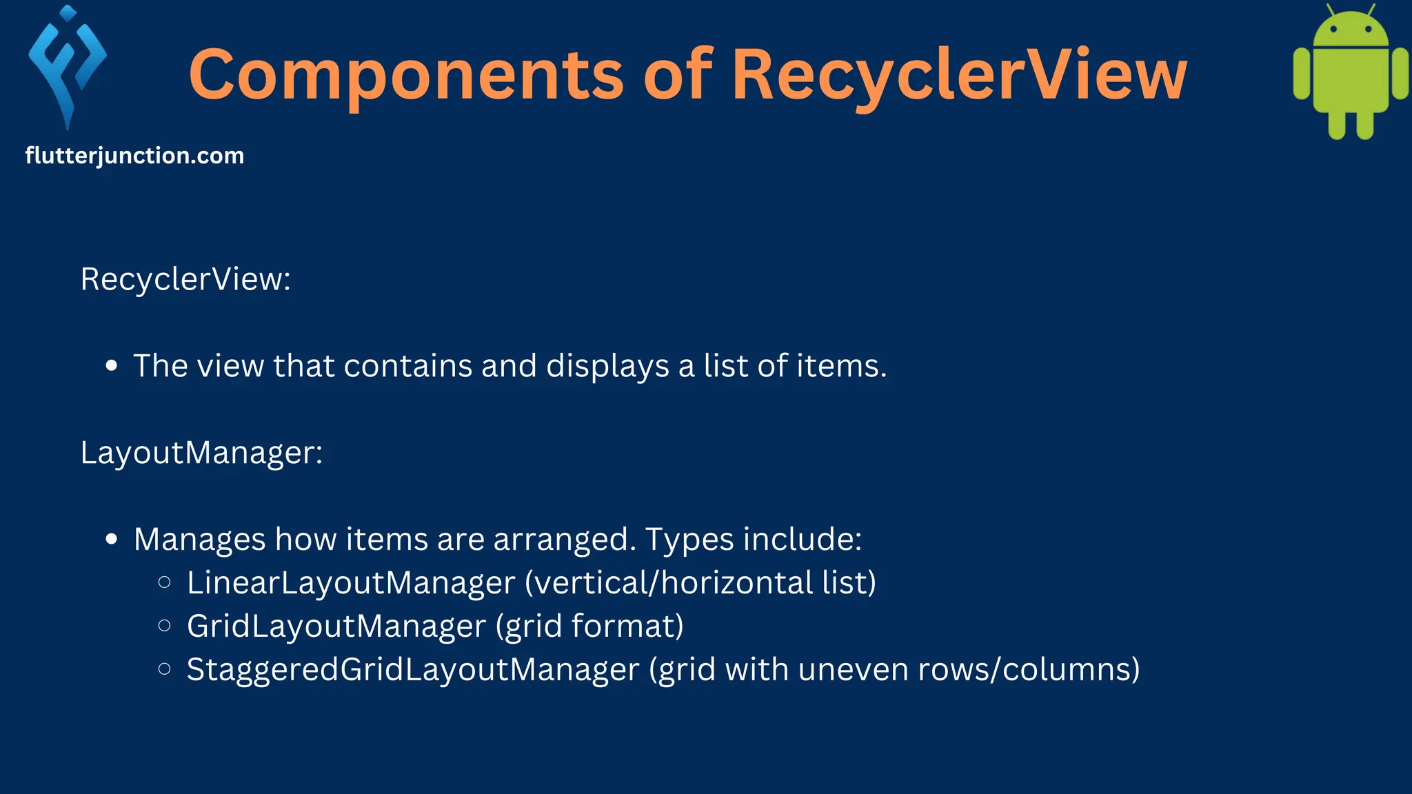 Components of RecyclerView flutterjunction.com RecyclerView: The view that contains and displays a list of items. LayoutManager: Manages how items are arranged. Types include: LinearLayoutManager (vertical/horizontal list) GridLayoutManager (grid format) StaggeredGridLayoutManager (grid with uneven rows/columns) 