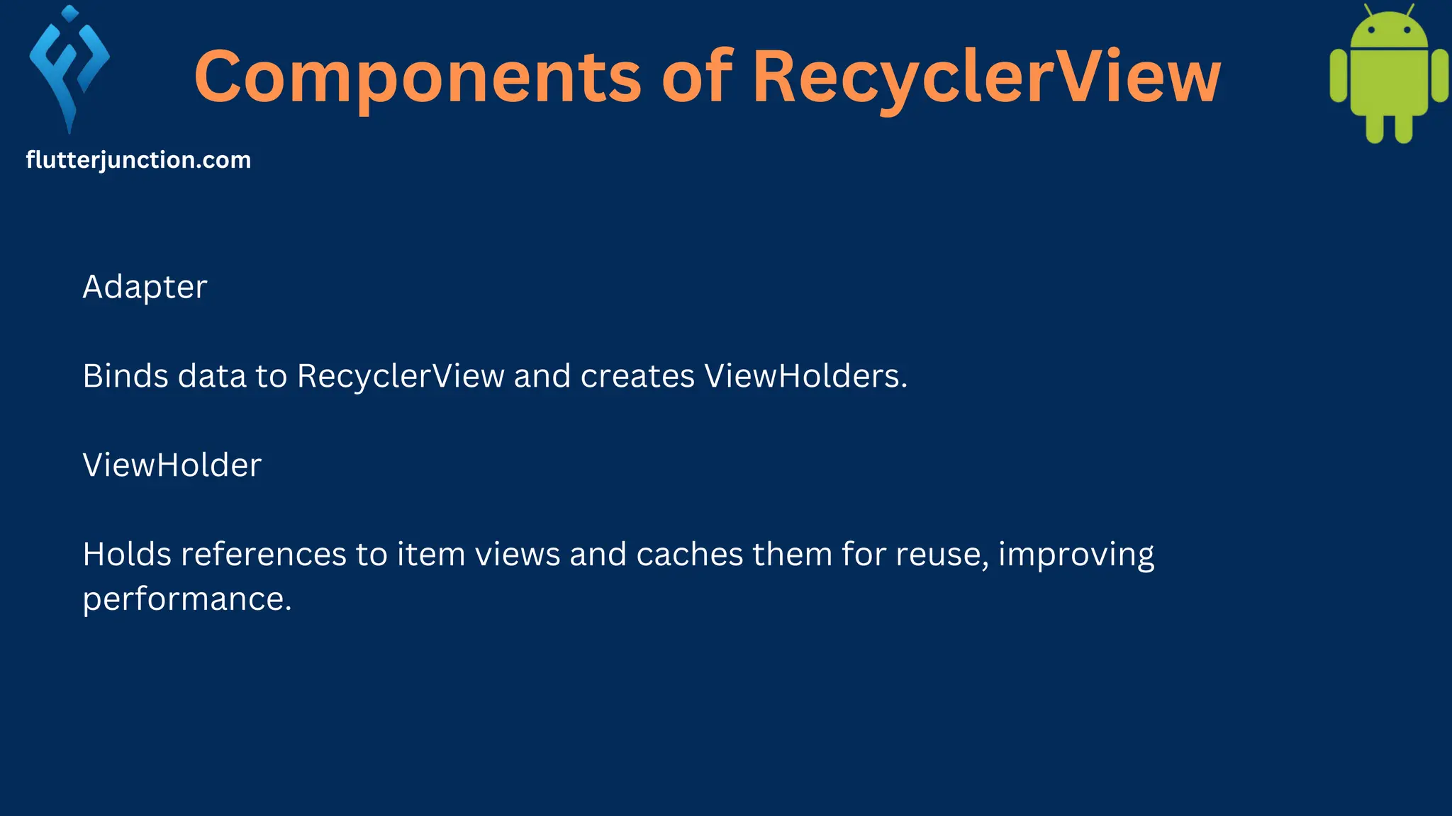 Components of RecyclerView flutterjunction.com Adapter Binds data to RecyclerView and creates ViewHolders. ViewHolder Holds references to item views and caches them for reuse, improving performance. 