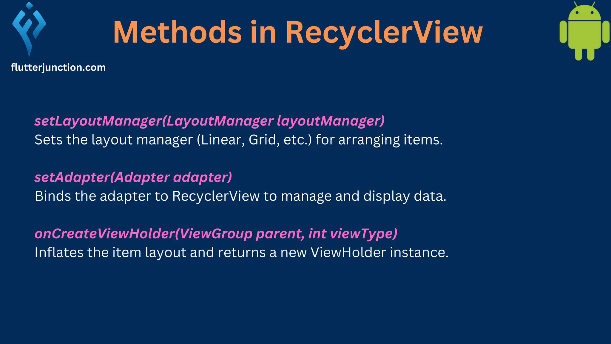 Methods in RecyclerView flutterjunction.com setLayoutManager(LayoutManager layoutManager) Sets the layout manager (Linear, Grid, etc.) for arranging items. setAdapter(Adapter adapter) Binds the adapter to RecyclerView to manage and display data. onCreateViewHolder(ViewGroup parent, int viewType) Inflates the item layout and returns a new ViewHolder instance. 