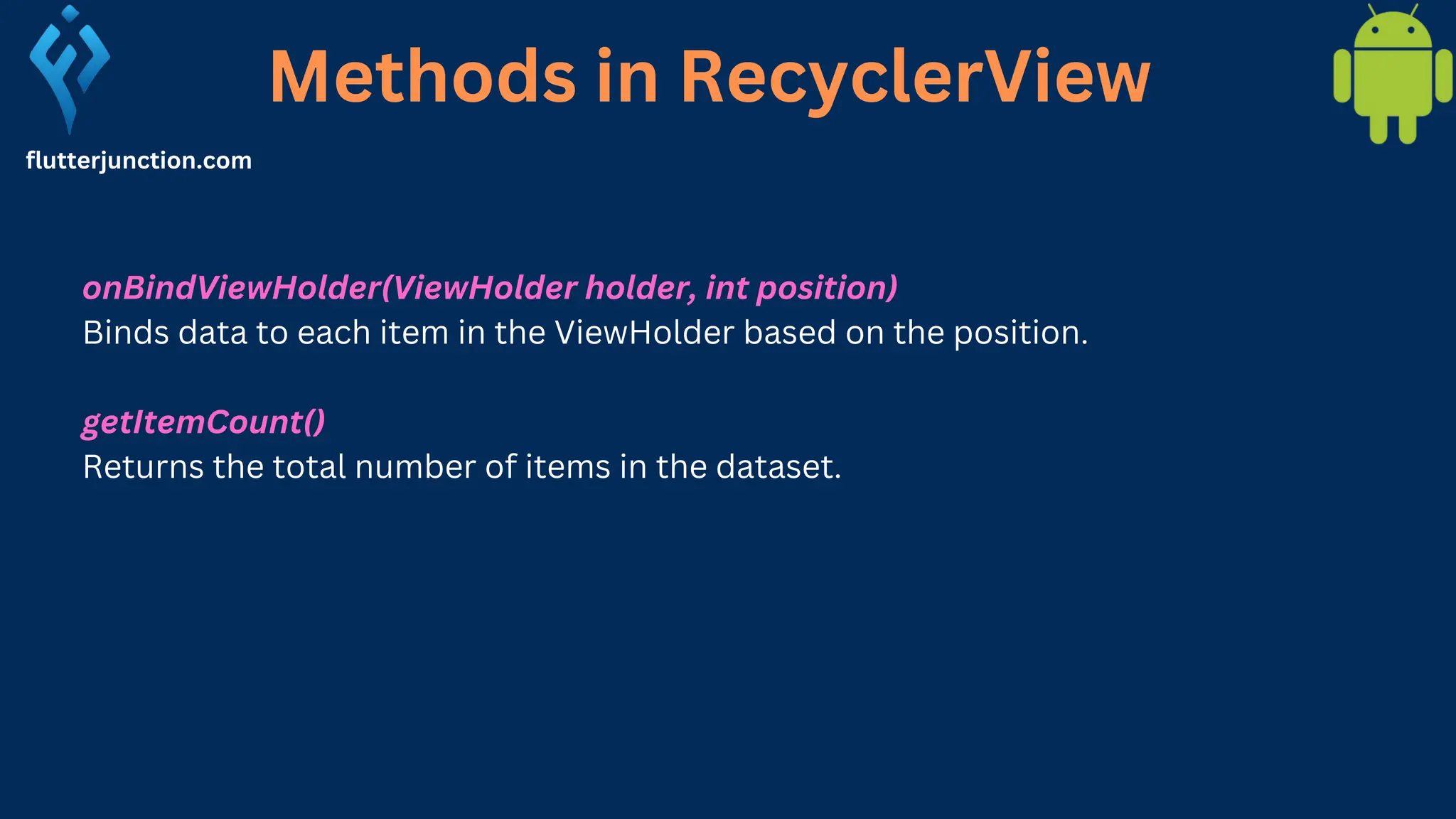 Methods in RecyclerView flutterjunction.com onBindViewHolder(ViewHolder holder, int position) Binds data to each item in the ViewHolder based on the position. getItemCount() Returns the total number of items in the dataset. 