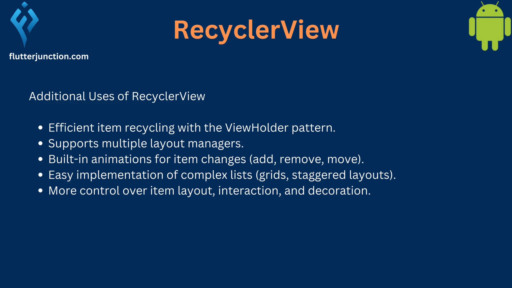 RecyclerView flutterjunction.com Additional Uses of RecyclerView Efficient item recycling with the ViewHolder pattern. Supports multiple layout managers. Built-in animations for item changes (add, remove, move). Easy implementation of complex lists (grids, staggered layouts). More control over item layout, interaction, and decoration. 