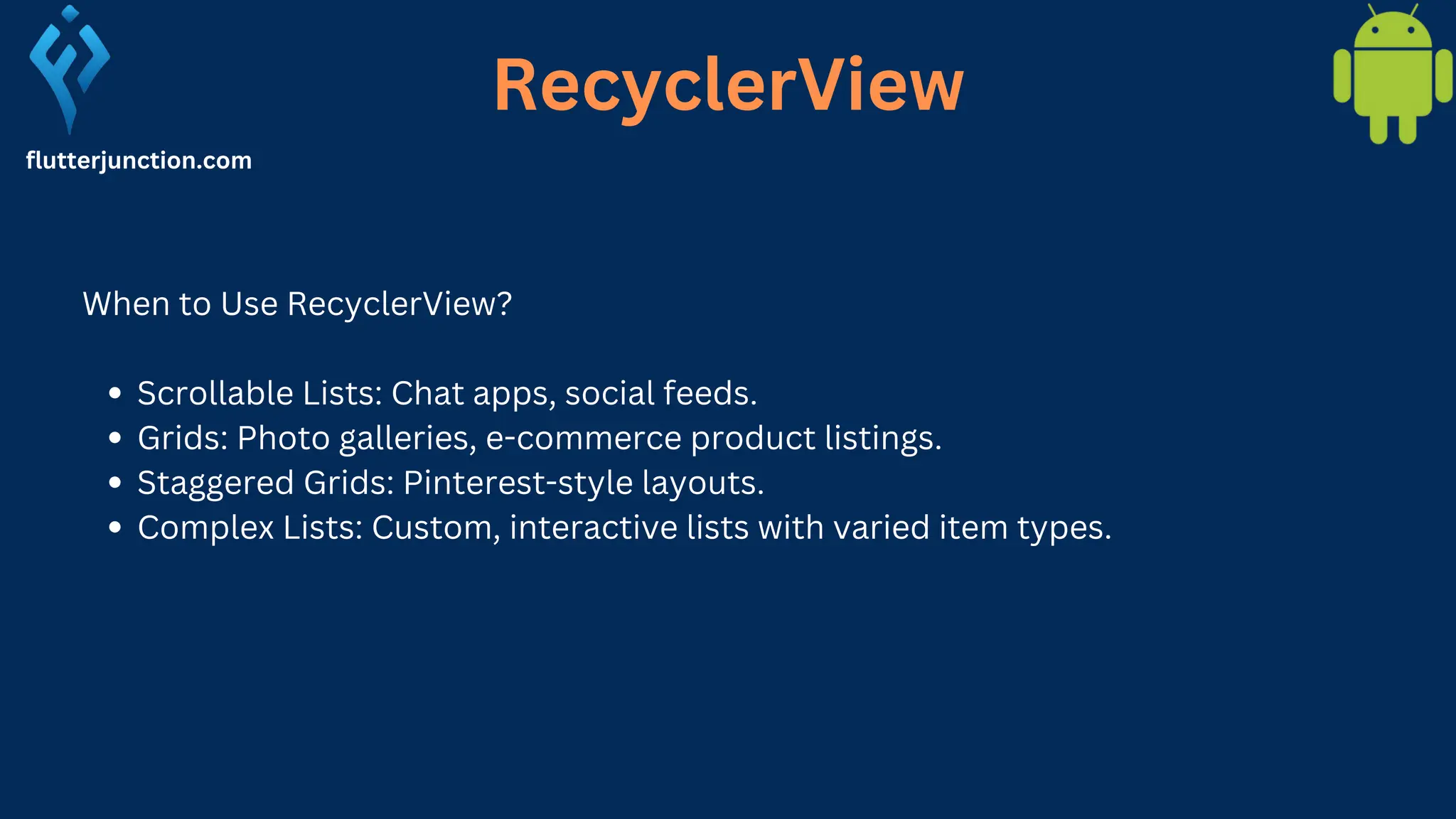 RecyclerView flutterjunction.com When to Use RecyclerView? Scrollable Lists: Chat apps, social feeds. Grids: Photo galleries, e-commerce product listings. Staggered Grids: Pinterest-style layouts. Complex Lists: Custom, interactive lists with varied item types. 